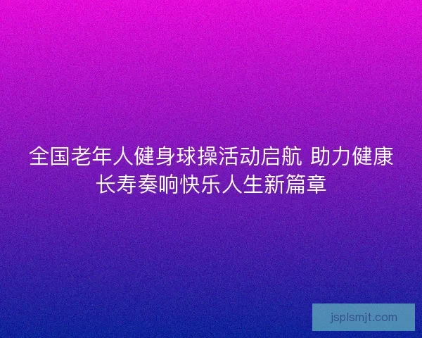 全国老年人健身球操活动启航 助力健康长寿奏响快乐人生新篇章