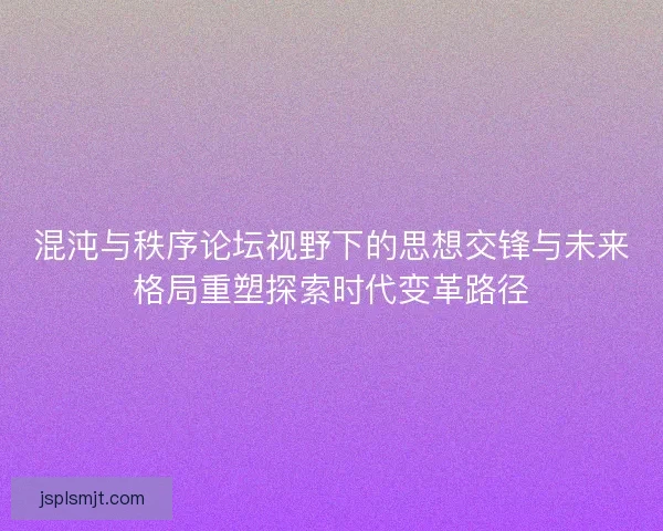 混沌与秩序论坛视野下的思想交锋与未来格局重塑探索时代变革路径